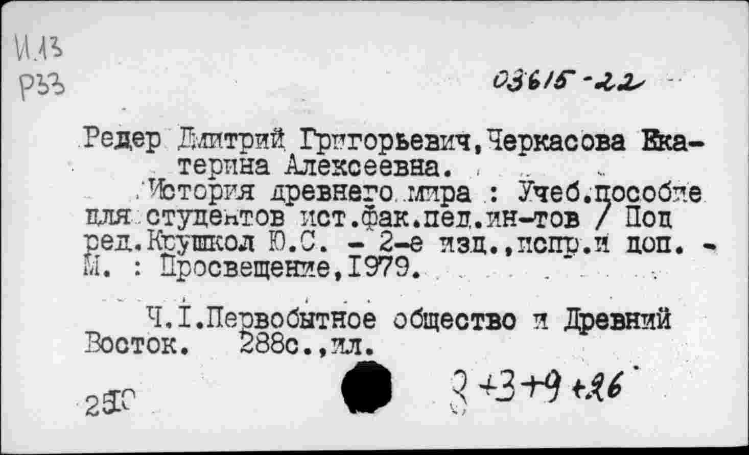 ﻿
озы?
Редер Длитрий Григорьевич,Черкасова Екатерина Алексеевна. ,
/История древнего .мира : Учеб.пособие пля студентов ист.Фак.пел.ин-тов / Пол ред.Киушкод Ю.С. - 2-е изд.,испр.й доп. • Й. : Просвещение,1979.	......
4.1.Первобытное общество и Древний Восток. 288с.,ил.
2ЗГ	Ф